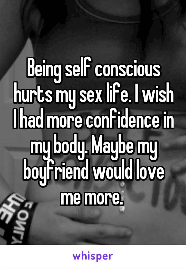 Being self conscious hurts my sex life. I wish I had more confidence in my body. Maybe my boyfriend would love me more. 