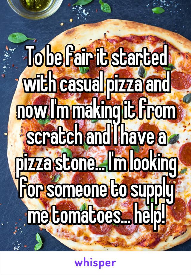 To be fair it started with casual pizza and now I'm making it from scratch and I have a pizza stone... I'm looking for someone to supply me tomatoes... help!