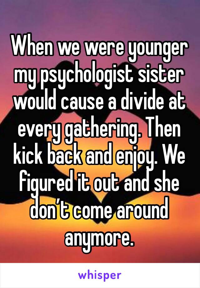 When we were younger my psychologist sister would cause a divide at every gathering. Then kick back and enjoy. We figured it out and she don’t come around anymore. 