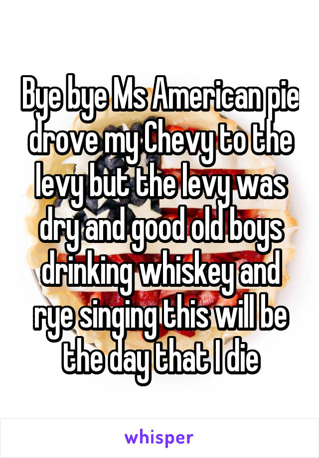 Bye bye Ms American pie drove my Chevy to the levy but the levy was dry and good old boys drinking whiskey and rye singing this will be the day that I die