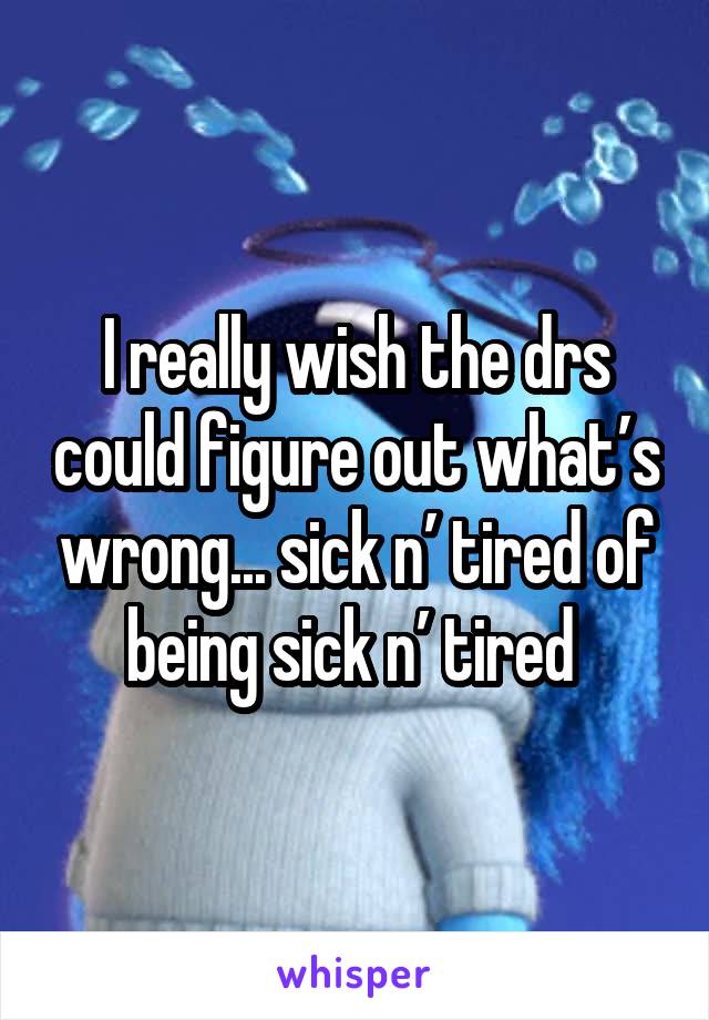 I really wish the drs could figure out what’s wrong... sick n’ tired of being sick n’ tired 