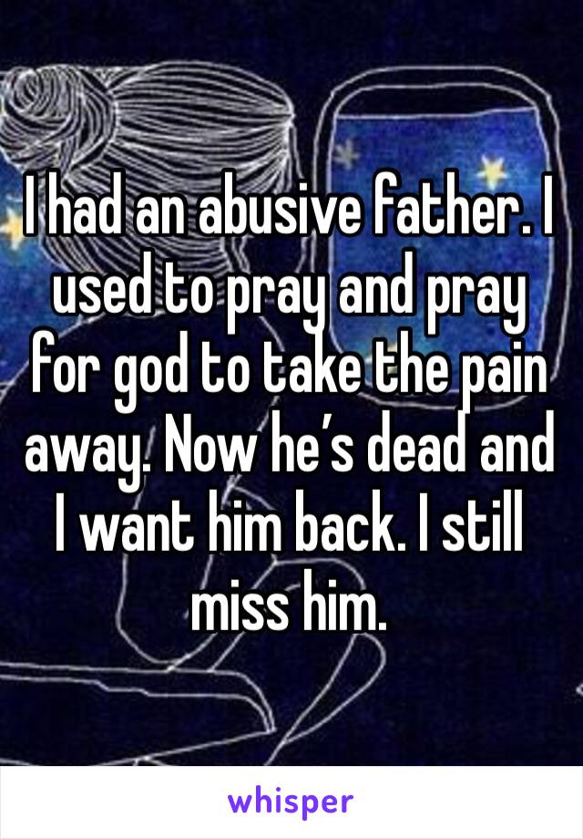 I had an abusive father. I used to pray and pray for god to take the pain away. Now he’s dead and I want him back. I still miss him. 