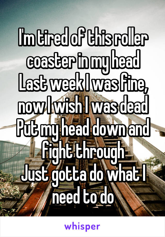 I'm tired of this roller coaster in my head
Last week I was fine, now I wish I was dead
Put my head down and fight through
Just gotta do what I need to do