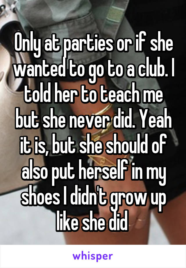 Only at parties or if she wanted to go to a club. I told her to teach me but she never did. Yeah it is, but she should of also put herself in my shoes I didn't grow up like she did 