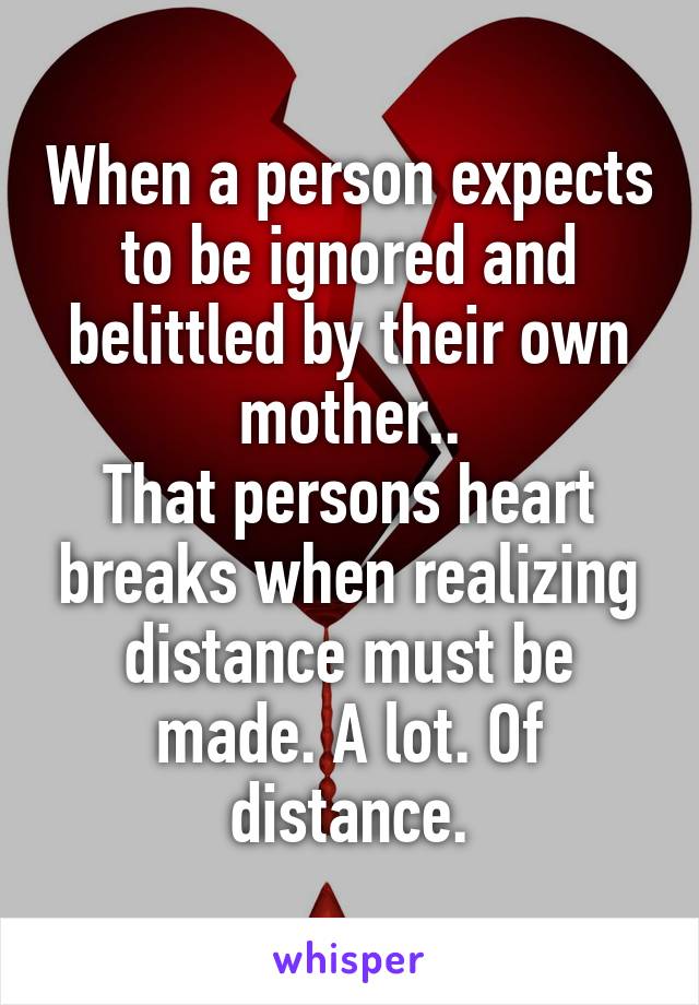 When a person expects to be ignored and belittled by their own mother..
That persons heart breaks when realizing distance must be made. A lot. Of distance.