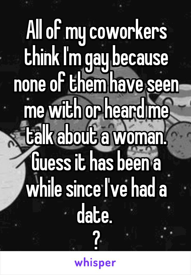 All of my coworkers think I'm gay because none of them have seen me with or heard me talk about a woman.
Guess it has been a while since I've had a date. 
😂