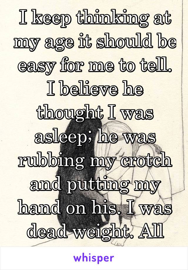 I keep thinking at my age it should be easy for me to tell. I believe he thought I was asleep; he was rubbing my crotch and putting my hand on his. I was dead weight. All night. 