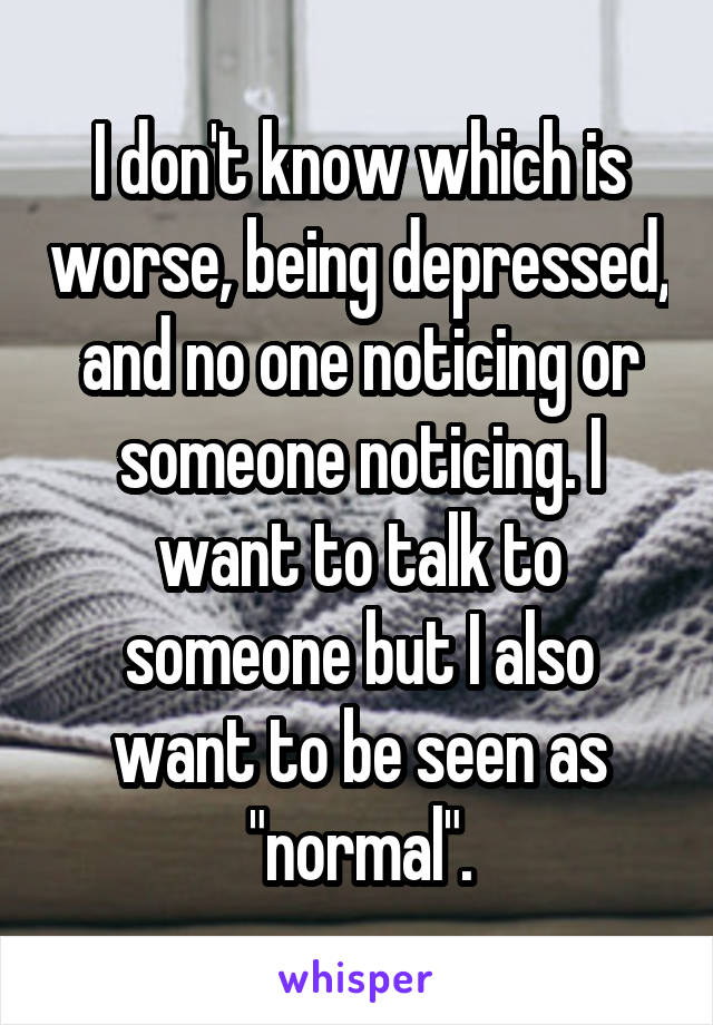 I don't know which is worse, being depressed, and no one noticing or someone noticing. I want to talk to someone but I also want to be seen as "normal".