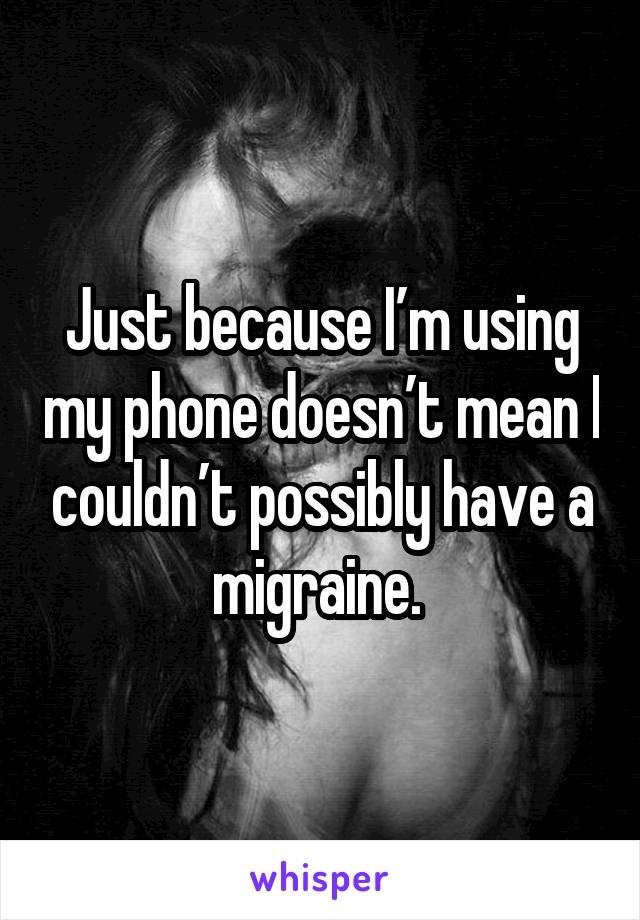 Just because I’m using my phone doesn’t mean I couldn’t possibly have a migraine. 