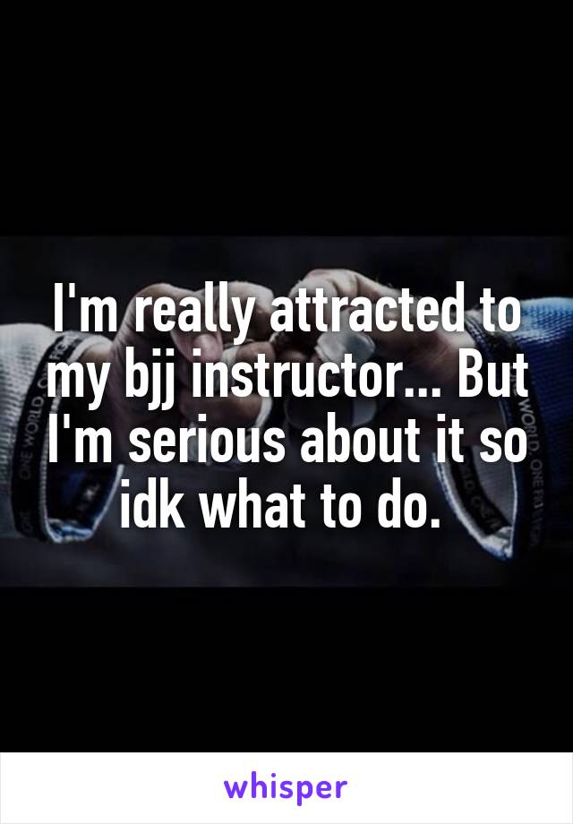 I'm really attracted to my bjj instructor... But I'm serious about it so idk what to do. 