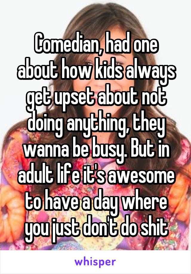 Comedian, had one about how kids always get upset about not doing anything, they wanna be busy. But in adult life it's awesome to have a day where you just don't do shit