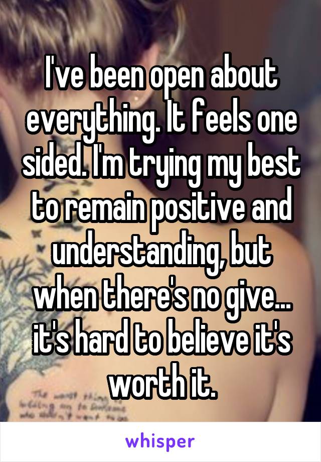 I've been open about everything. It feels one sided. I'm trying my best to remain positive and understanding, but when there's no give... it's hard to believe it's worth it.