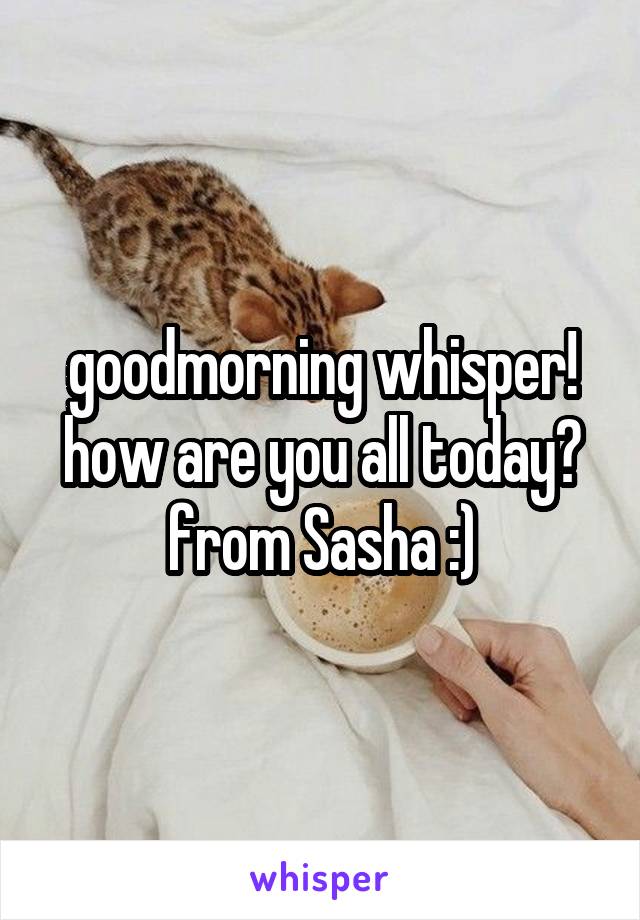 goodmorning whisper! how are you all today? from Sasha :)