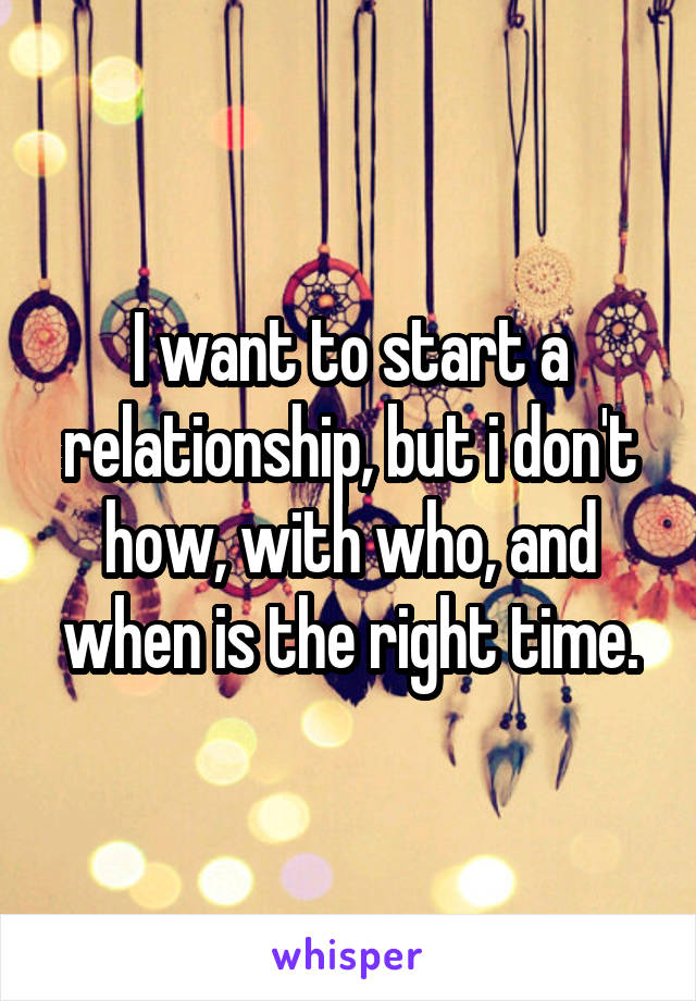 I want to start a relationship, but i don't how, with who, and when is the right time.