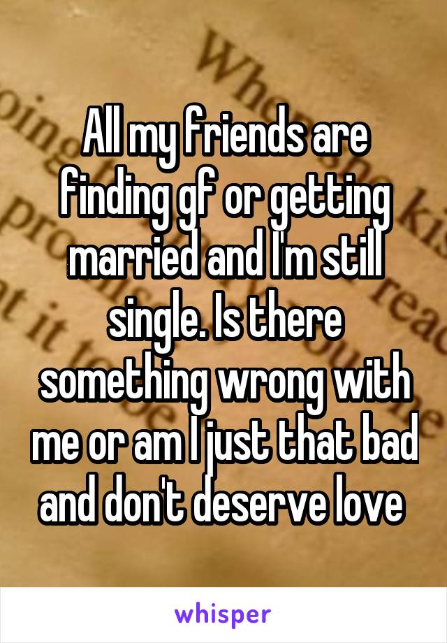 All my friends are finding gf or getting married and I'm still single. Is there something wrong with me or am I just that bad and don't deserve love 