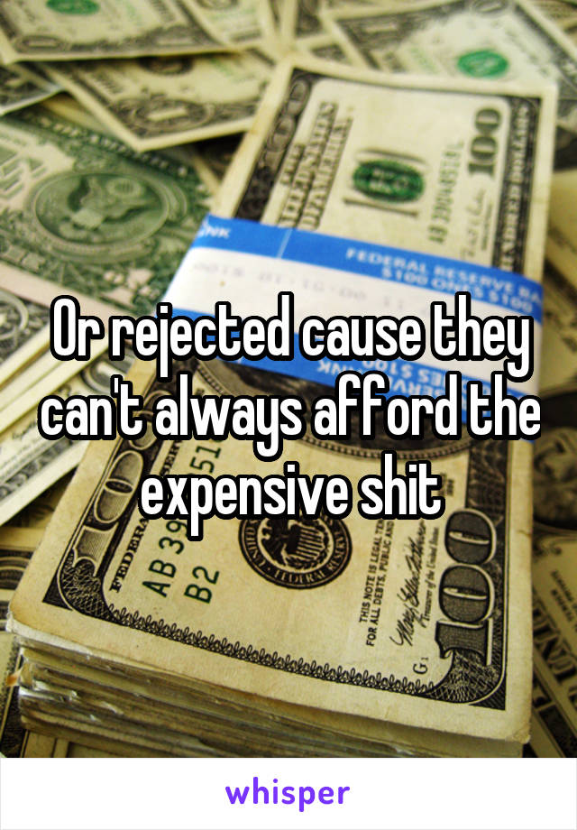 Or rejected cause they can't always afford the expensive shit