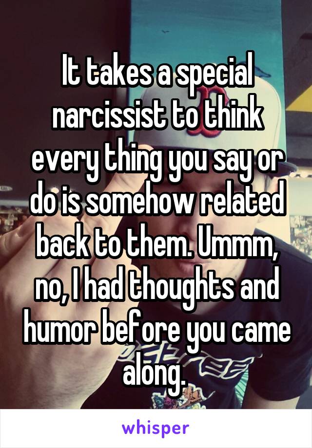 It takes a special narcissist to think every thing you say or do is somehow related back to them. Ummm, no, I had thoughts and humor before you came along. 