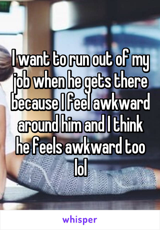 I want to run out of my job when he gets there because I feel awkward around him and I think he feels awkward too lol