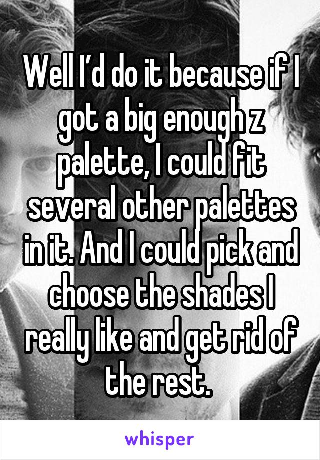 Well I’d do it because if I got a big enough z palette, I could fit several other palettes in it. And I could pick and choose the shades I really like and get rid of the rest. 