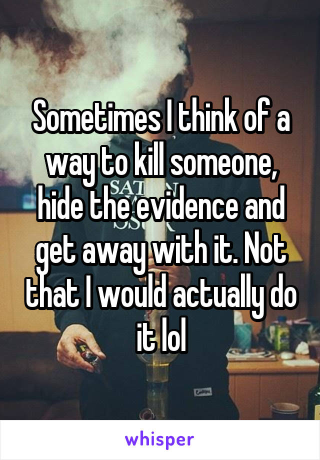 Sometimes I think of a way to kill someone, hide the evidence and get away with it. Not that I would actually do it lol