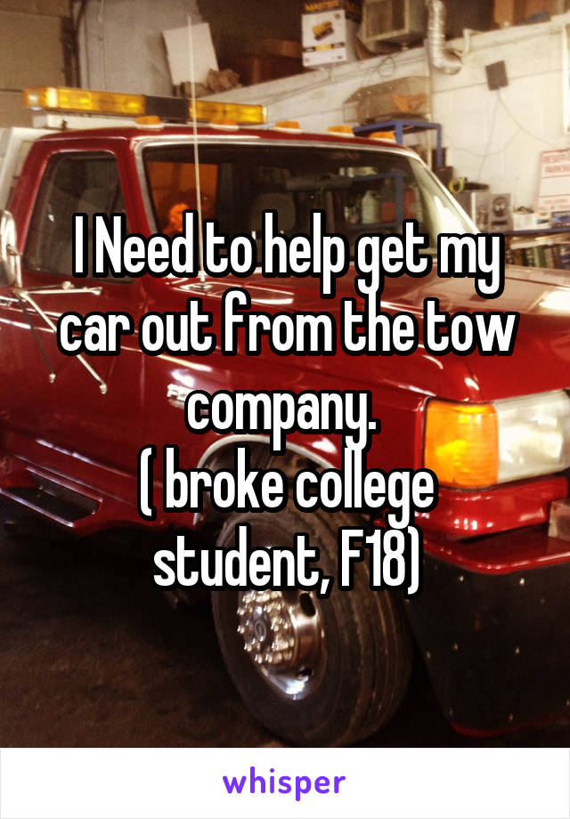 I Need to help get my car out from the tow company. 
( broke college student, F18)