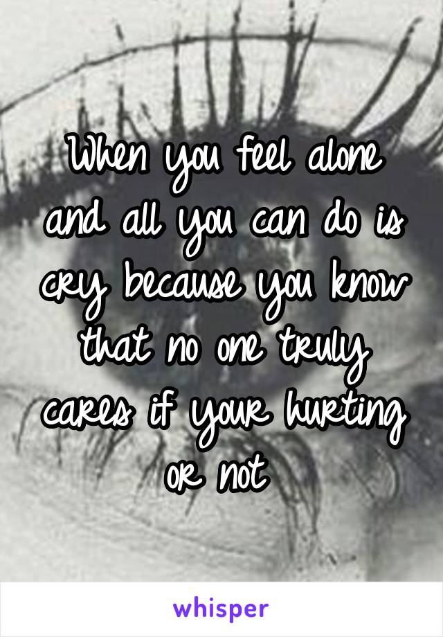 When you feel alone and all you can do is cry because you know that no one truly cares if your hurting or not 