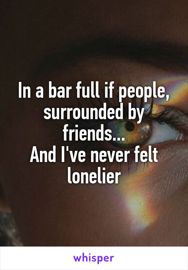 In a bar full if people, surrounded by friends...
And I've never felt lonelier