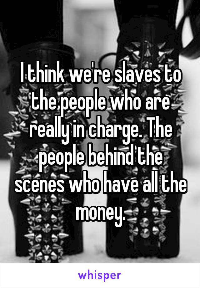 I think we're slaves to the people who are really in charge. The people behind the scenes who have all the money.