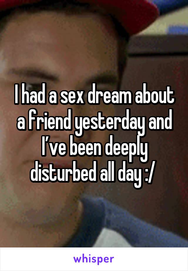 I had a sex dream about a friend yesterday and I’ve been deeply disturbed all day :/ 