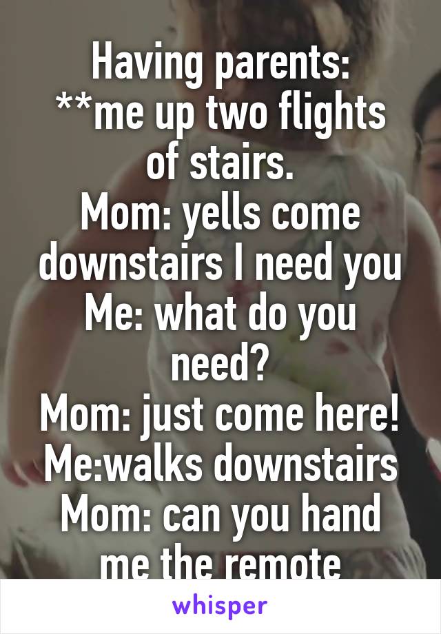 Having parents:
**me up two flights of stairs.
Mom: yells come downstairs I need you
Me: what do you need?
Mom: just come here!
Me:walks downstairs
Mom: can you hand me the remote