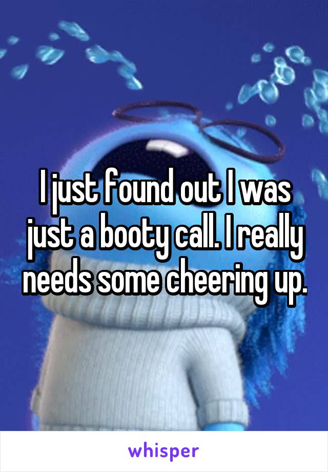 I just found out I was just a booty call. I really needs some cheering up.