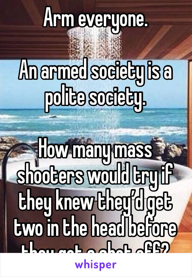 Arm everyone. 

An armed society is a polite society. 

How many mass shooters would try if they knew they’d get two in the head before they got a shot off?