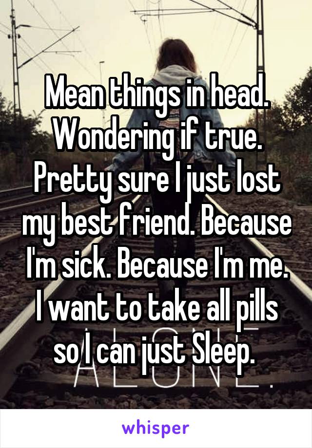 Mean things in head. Wondering if true. Pretty sure I just lost my best friend. Because I'm sick. Because I'm me. I want to take all pills so I can just Sleep. 