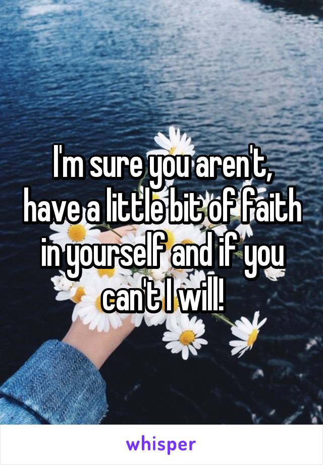 I'm sure you aren't, have a little bit of faith in yourself and if you can't I will!