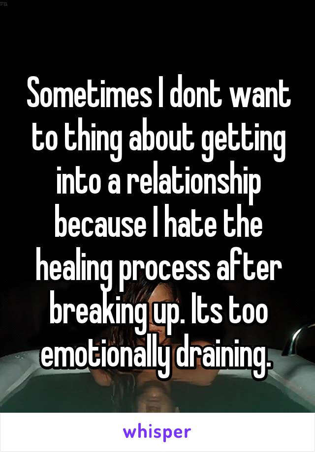 Sometimes I dont want to thing about getting into a relationship because I hate the healing process after breaking up. Its too emotionally draining. 