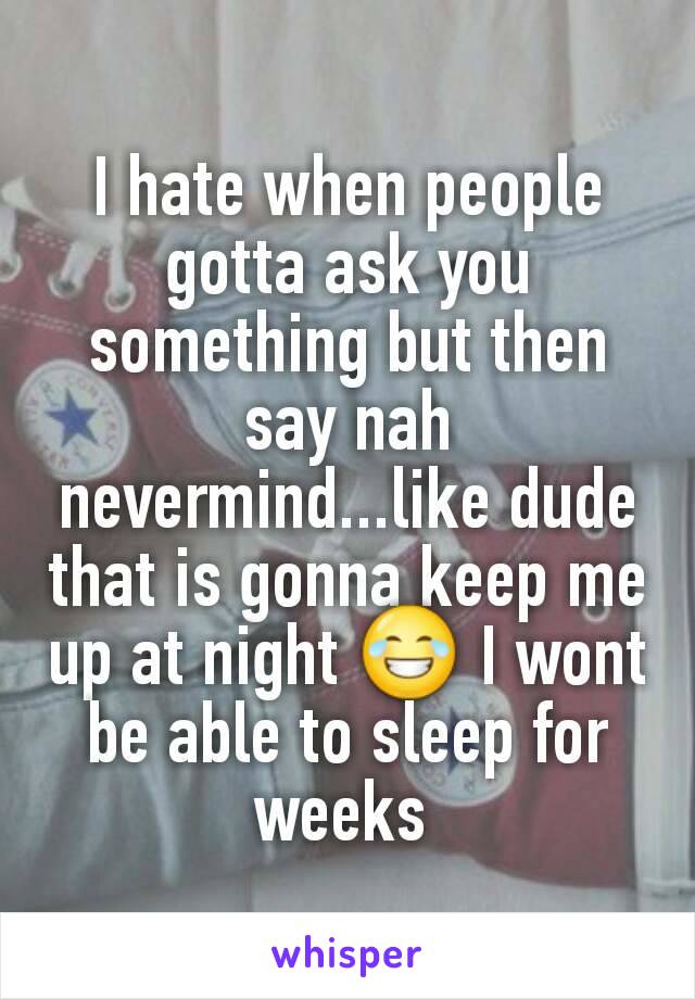 I hate when people gotta ask you something but then say nah nevermind...like dude that is gonna keep me up at night 😂 I wont be able to sleep for weeks 