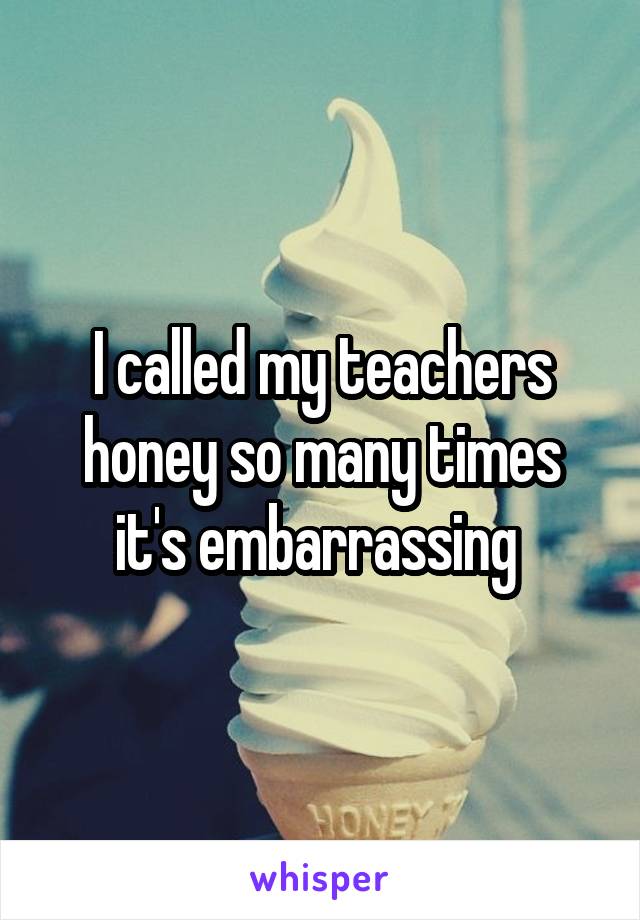 I called my teachers honey so many times it's embarrassing 