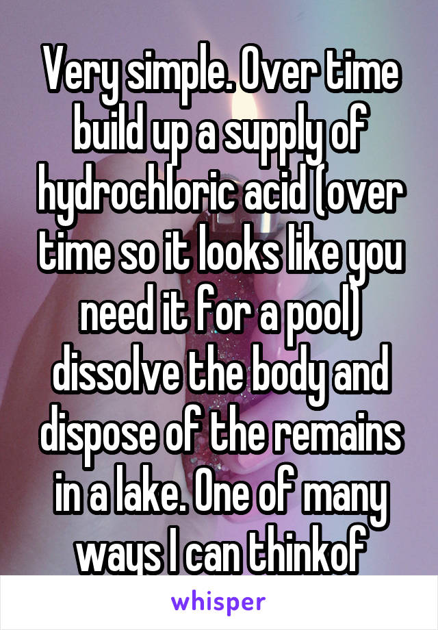 Very simple. Over time build up a supply of hydrochloric acid (over time so it looks like you need it for a pool) dissolve the body and dispose of the remains in a lake. One of many ways I can thinkof