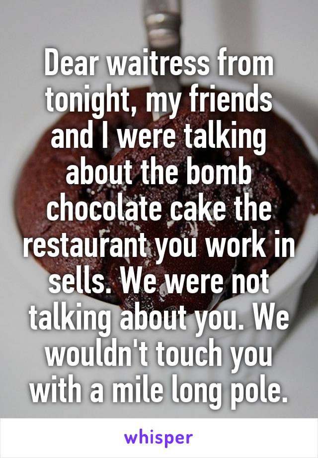 Dear waitress from tonight, my friends and I were talking about the bomb chocolate cake the restaurant you work in sells. We were not talking about you. We wouldn't touch you with a mile long pole.