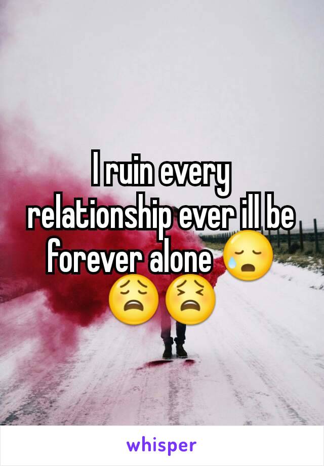 I ruin every relationship ever ill be forever alone 😥😩😫