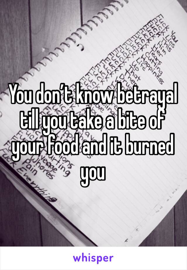 You don’t know betrayal till you take a bite of your food and it burned you