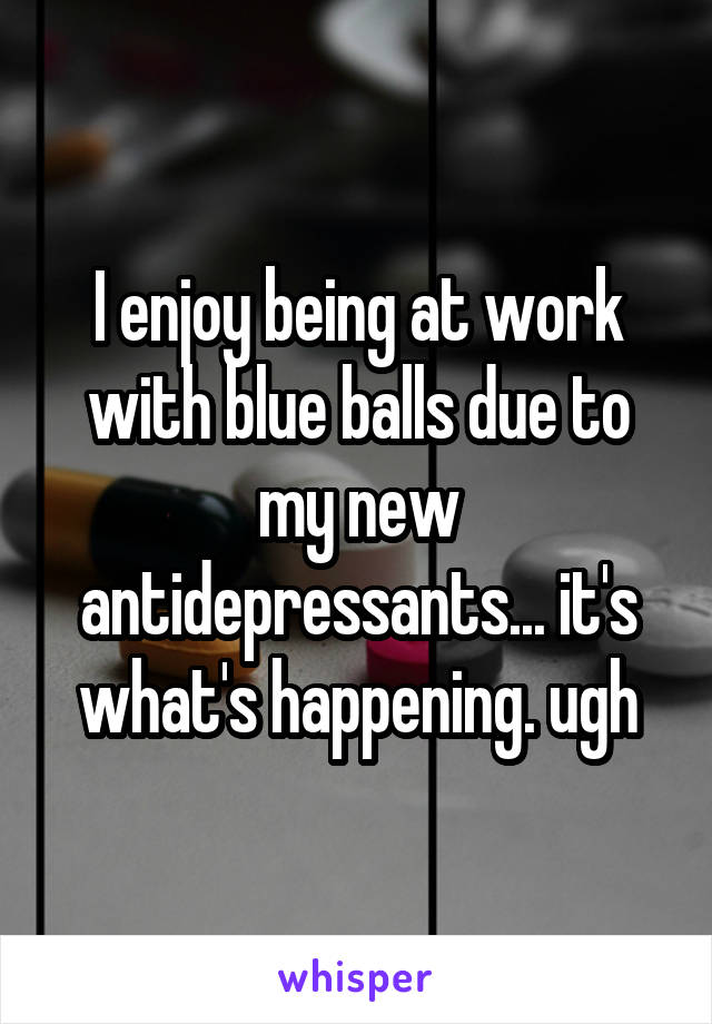 I enjoy being at work with blue balls due to my new antidepressants... it's what's happening. ugh