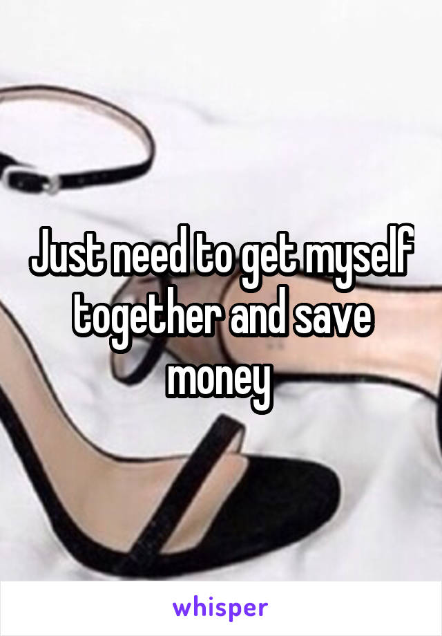 Just need to get myself together and save money 