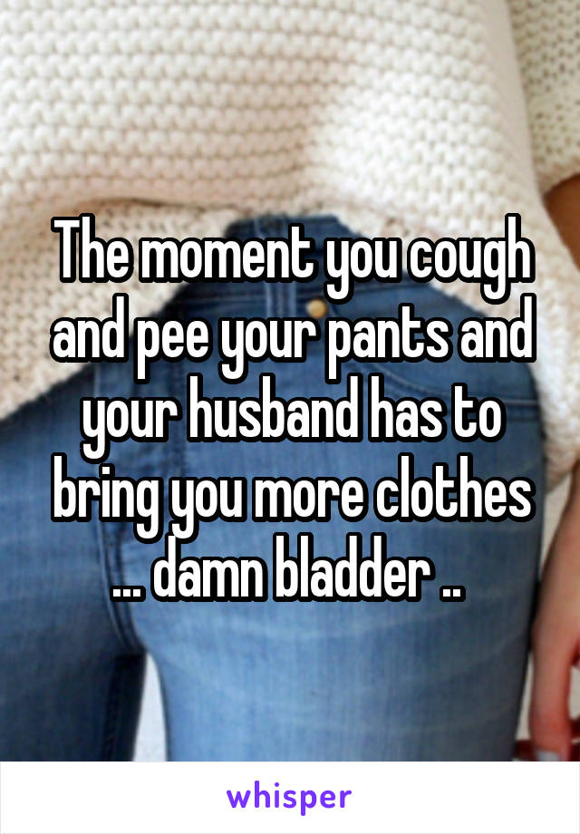 The moment you cough and pee your pants and your husband has to bring you more clothes ... damn bladder .. 