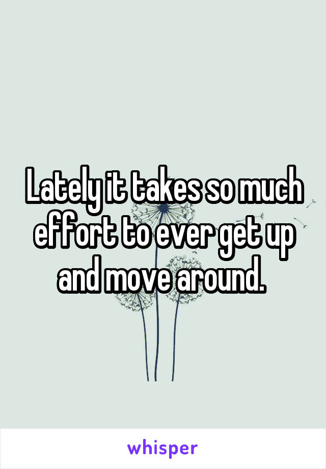 Lately it takes so much effort to ever get up and move around. 