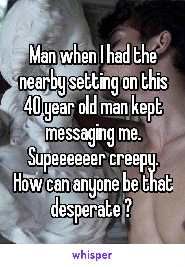 Man when I had the nearby setting on this 40 year old man kept messaging me. Supeeeeeer creepy. How can anyone be that desperate ? 