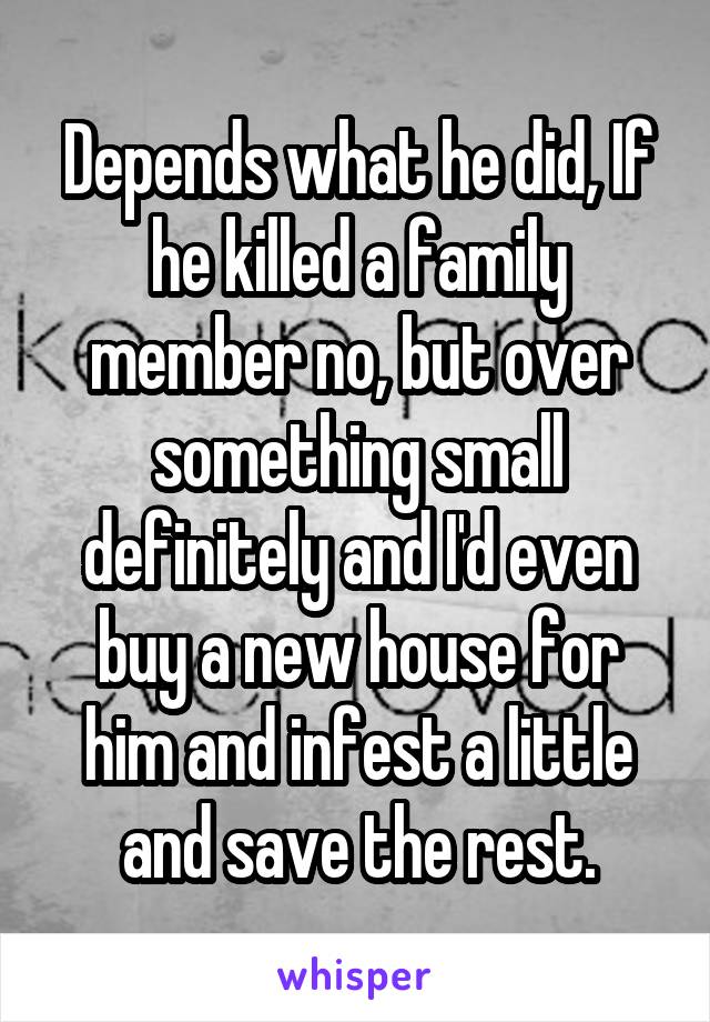 Depends what he did, If he killed a family member no, but over something small definitely and I'd even buy a new house for him and infest a little and save the rest.