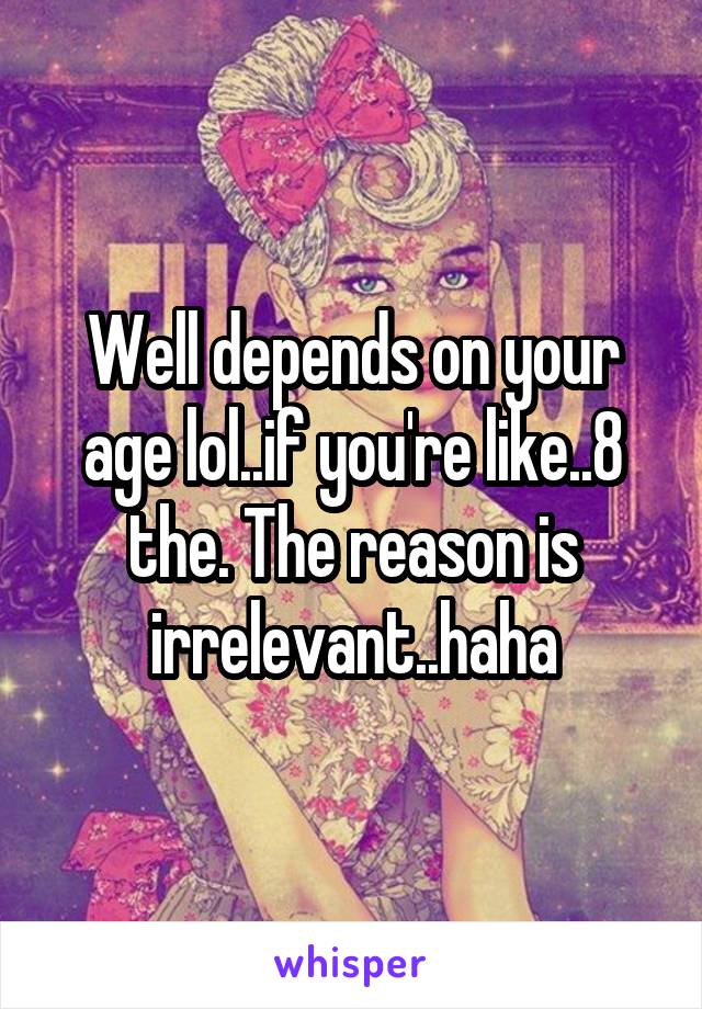 Well depends on your age lol..if you're like..8 the. The reason is irrelevant..haha