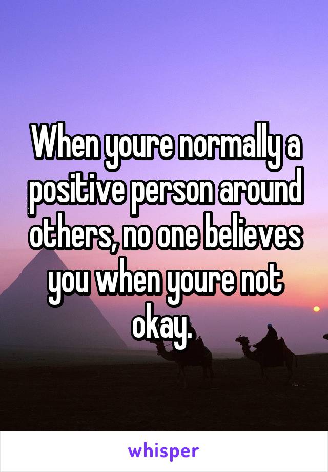 When youre normally a positive person around others, no one believes you when youre not okay. 