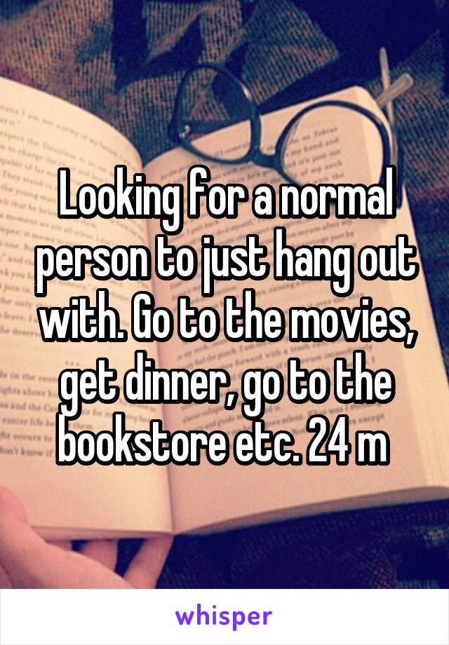 Looking for a normal person to just hang out with. Go to the movies, get dinner, go to the bookstore etc. 24 m 